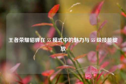 王者荣耀貂蝉在 55 模式中的魅力与 55 级技能绽放