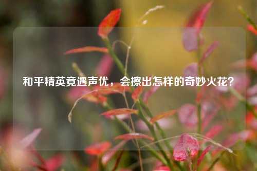 和平精英竟遇声优，会擦出怎样的奇妙火花？
