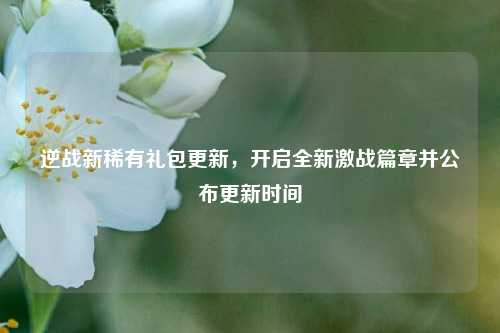 逆战新稀有礼包更新，开启全新激战篇章并公布更新时间