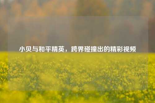 小贝与和平精英，跨界碰撞出的精彩视频