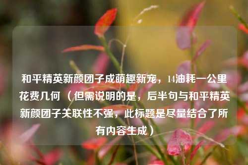 和平精英新颜团子成萌趣新宠，14油耗一公里花费几何 （但需说明的是，后半句与和平精英新颜团子关联性不强，此标题是尽量结合了所有内容生成）