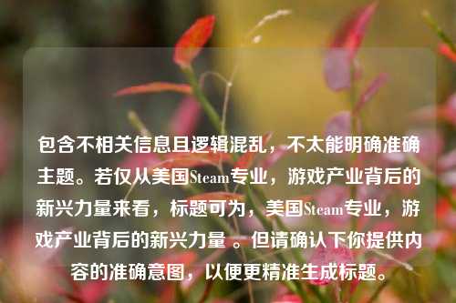 包含不相关信息且逻辑混乱,不太能明确准确主题。若仅从美国Steam专业,游戏产业背后的新兴力量来看,标题可为,美国Steam专业,游戏产业背后的新兴力量 。但请确认下你提供内容的准确意图,以便更精准生成标题。