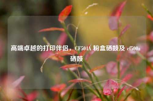 高端卓越的打印伴侣,CF504A 粉盒硒鼓及 cf500a 硒鼓