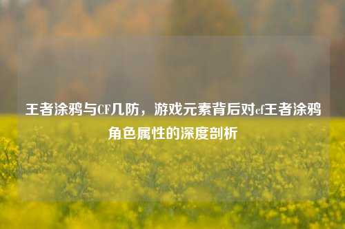 王者涂鸦与CF几防,游戏元素背后对cf王者涂鸦角色属性的深度剖析