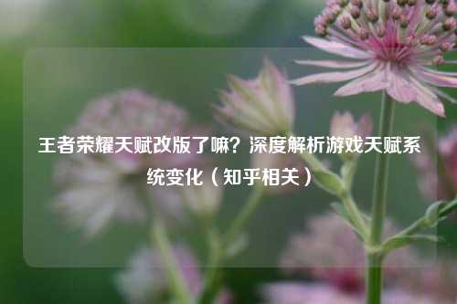 王者荣耀天赋改版了嘛?深度解析游戏天赋系统变化(知乎相关)