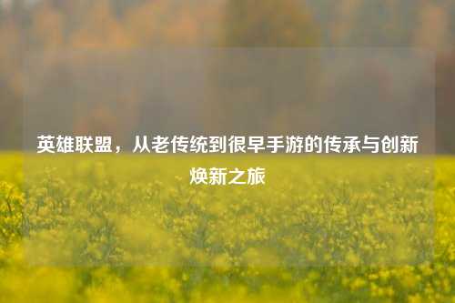 英雄联盟，从老传统到很早手游的传承与创新焕新之旅