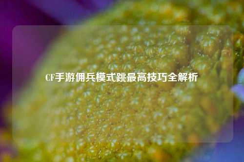 CF手游佣兵模式跳最高技巧全解析