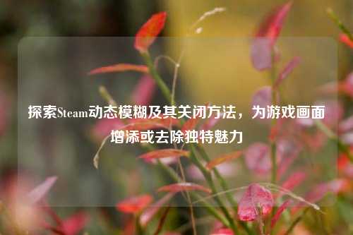 探索Steam动态模糊及其关闭方法，为游戏画面增添或去除独特魅力