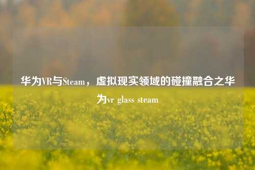 华为VR与Steam，虚拟现实领域的碰撞融合之华为vr glass steam