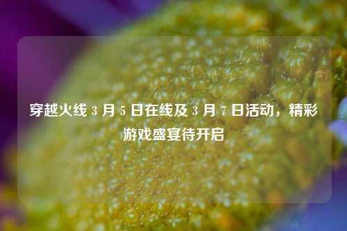 穿越火线 3 月 5 日在线及 3 月 7 日活动，精彩游戏盛宴待开启