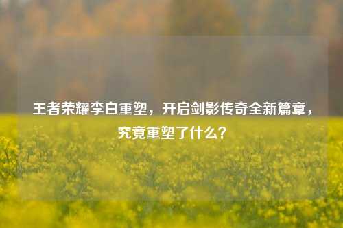 王者荣耀李白重塑,开启剑影传奇全新篇章,究竟重塑了什么?