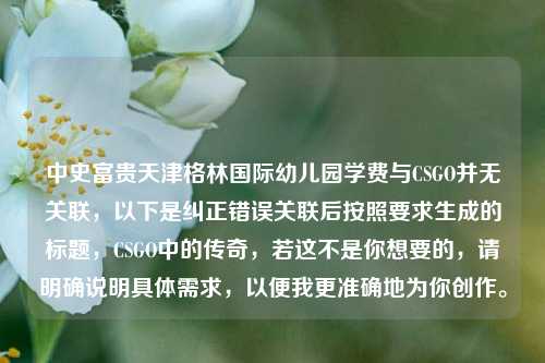 中史富贵天津格林国际幼儿园学费与CSGO并无关联,以下是纠正错误关联后按照要求生成的标题,CSGO中的传奇,若这不是你想要的,请明确说明具体需求,以便我更准确地为你创作。
