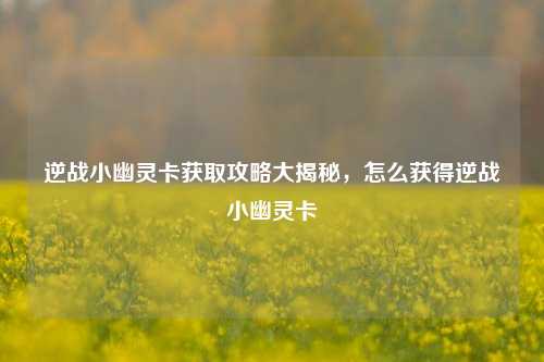 逆战小幽灵卡获取攻略大揭秘，怎么获得逆战小幽灵卡