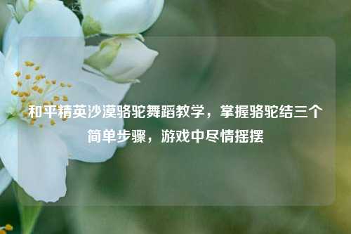 和平精英沙漠骆驼舞蹈教学,掌握骆驼结三个简单步骤,游戏中尽情摇摆