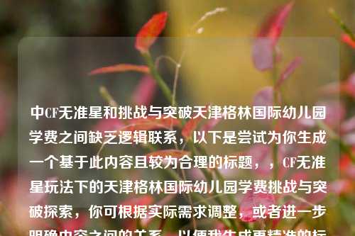 中CF无准星和挑战与突破天津格林国际幼儿园学费之间缺乏逻辑联系，以下是尝试为你生成一个基于此内容且较为合理的标题，，CF无准星玩法下的天津格林国际幼儿园学费挑战与突破探索，你可根据实际需求调整，或者进一步明确内容之间的关系，以便我生成更精准的标题 。