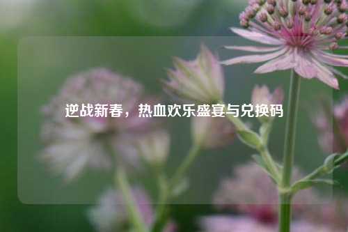 逆战新春,热血欢乐盛宴与兑换码