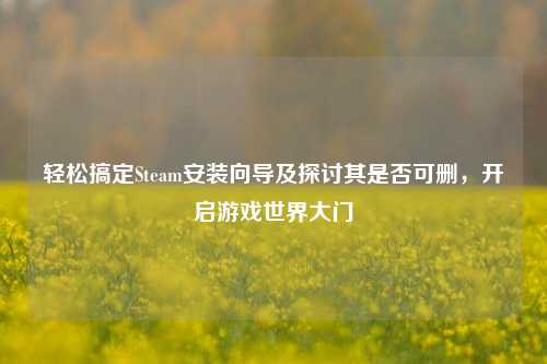 轻松搞定Steam安装向导及探讨其是否可删,开启游戏世界大门