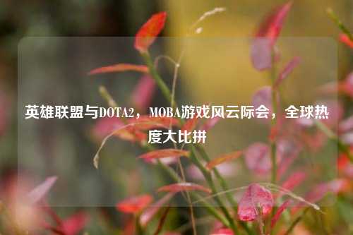 英雄联盟与DOTA2，MOBA游戏风云际会，全球热度大比拼