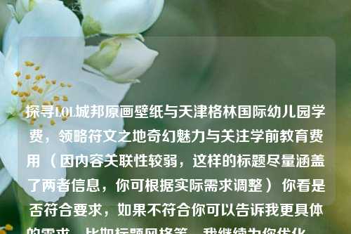 探寻LOL城邦原画壁纸与天津格林国际幼儿园学费，领略符文之地奇幻魅力与关注学前教育费用 （因内容关联性较弱，这样的标题尽量涵盖了两者信息，你可根据实际需求调整） 你看是否符合要求，如果不符合你可以告诉我更具体的需求，比如标题风格等，我继续为你优化。 若单纯从LOL城邦原画壁纸角度，标题可为，领略符文之地奇幻魅力，探寻LOL城邦原画壁纸  从天津格林国际幼儿园学费角度可为，关注学前教育成本，天津格林国际幼儿园学费情况  你希望以怎样的侧重点生成标题呢？  或者你是希望把这两个内容融合成一个标题，让