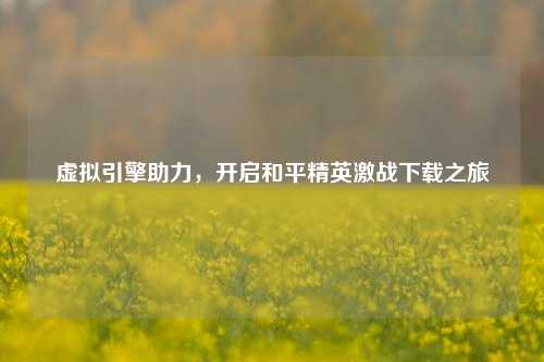 虚拟引擎助力，开启和平精英激战下载之旅