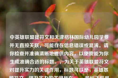 中英雄联盟提符文和天津格林国际幼儿园学费并无直接关联，可能存在信息错误或混淆。请你检查并准确清晰地提供内容，以便我能为你生成准确合适的标题。，为关于英雄联盟符文对提升实力的关键作用，标题可以是，英雄联盟符文，提升实力的关键所在 。，若纠正后是关于天津格林国际幼儿园学费相关，标题可以是，天津格林国际幼儿园学费情况解析 。