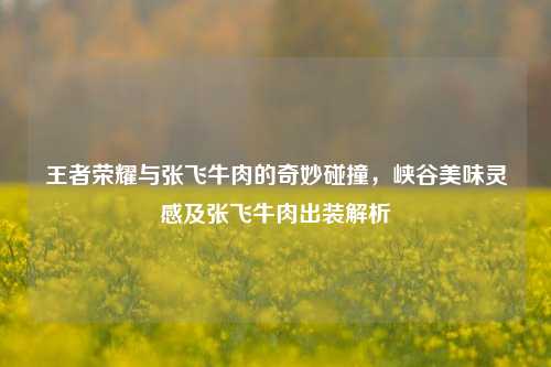 王者荣耀与张飞牛肉的奇妙碰撞,峡谷美味灵感及张飞牛肉出装解析