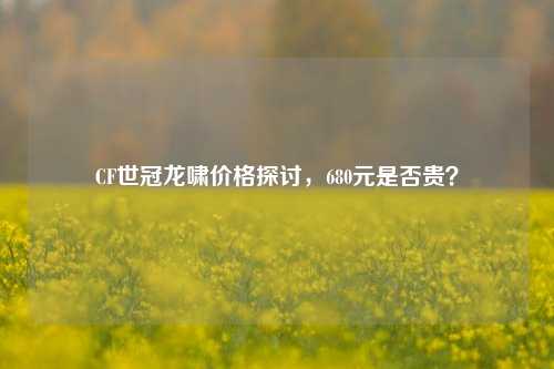 CF世冠龙啸价格探讨，680元是否贵？