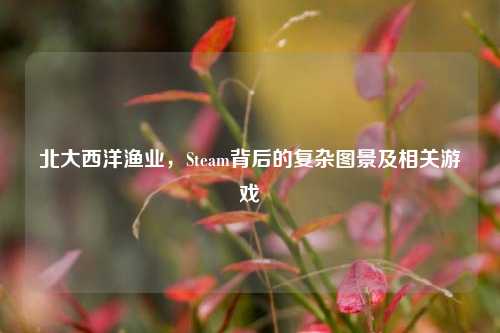 北大西洋渔业，Steam背后的复杂图景及相关游戏