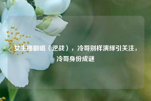 女主播翻唱〈逆战〉，冷哥别样演绎引关注，冷哥身份成谜