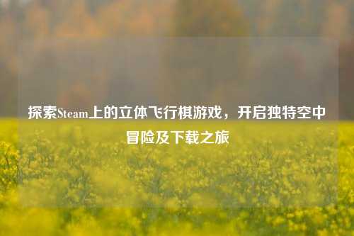 探索Steam上的立体飞行棋游戏,开启独特空中冒险及下载之旅
