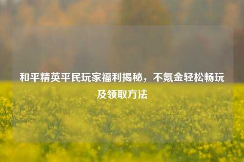 和平精英平民玩家福利揭秘，不氪金轻松畅玩及领取方法