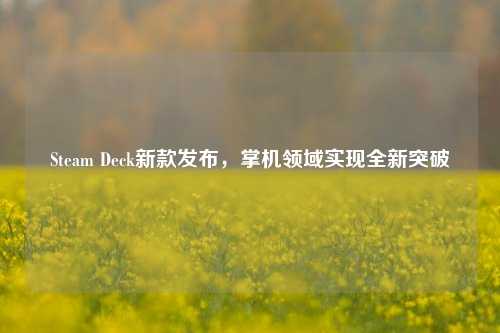 Steam Deck新款发布，掌机领域实现全新突破