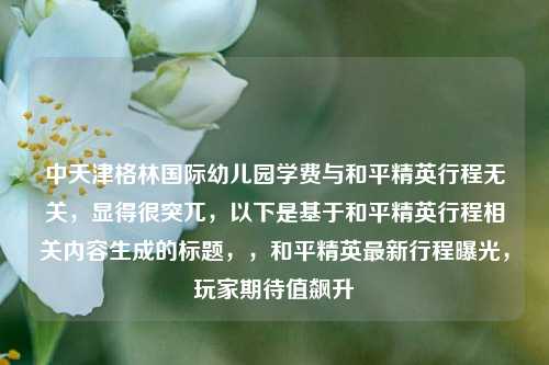 中天津格林国际幼儿园学费与和平精英行程无关,显得很突兀,以下是基于和平精英行程相关内容生成的标题,,和平精英最新行程曝光,玩家期待值飙升