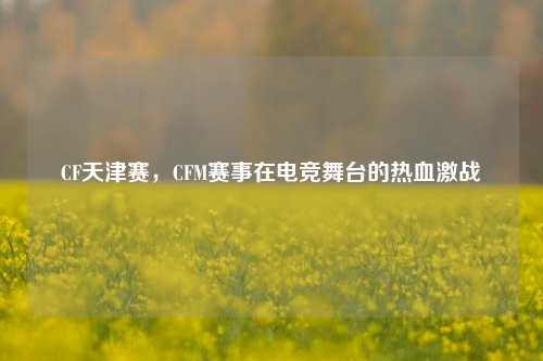 CF天津赛,CFM赛事在电竞舞台的热血激战