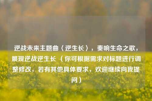 逆战未来主题曲〈逆生长〉，奏响生命之歌，展现逆战逆生长 （你可根据需求对标题进行调整修改，若有其他具体要求，欢迎继续向我提问）