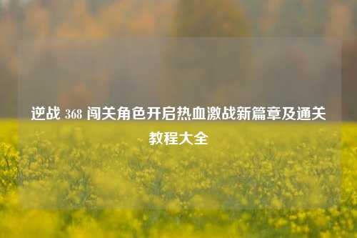 逆战 368 闯关角色开启热血激战新篇章及通关教程大全
