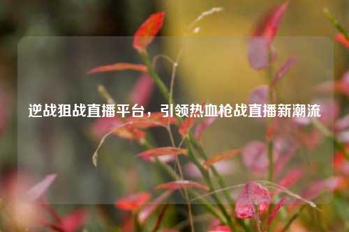 逆战狙战直播平台，引领热血枪战直播新潮流
