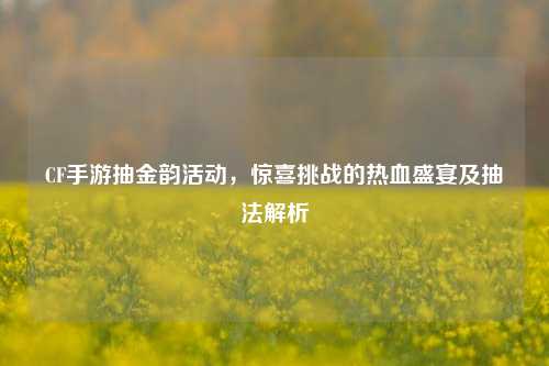 CF手游抽金韵活动,惊喜挑战的热血盛宴及抽法解析