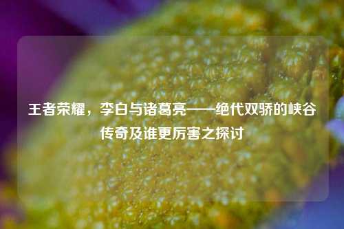 王者荣耀,李白与诸葛亮——绝代双骄的峡谷传奇及谁更厉害之探讨