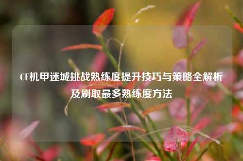 CF机甲迷城挑战熟练度提升技巧与策略全解析及刷取最多熟练度方法