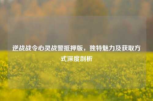 逆战战令心灵战警抵押版，独特魅力及获取方式深度剖析