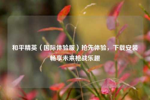 和平精英（国际体验服）抢先体验，下载安装畅享未来枪战乐趣