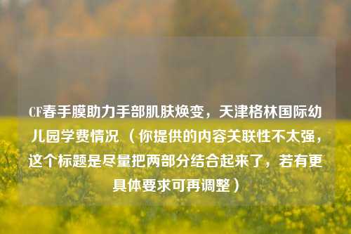 CF春手膜助力手部肌肤焕变，天津格林国际幼儿园学费情况 （你提供的内容关联性不太强，这个标题是尽量把两部分结合起来了，若有更具体要求可再调整）