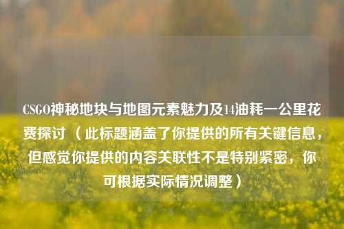 CSGO神秘地块与地图元素魅力及14油耗一公里花费探讨 （此标题涵盖了你提供的所有关键信息，但感觉你提供的内容关联性不是特别紧密，你可根据实际情况调整）