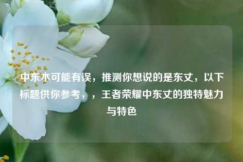 中东木可能有误，推测你想说的是东丈，以下标题供你参考，，王者荣耀中东丈的独特魅力与特色