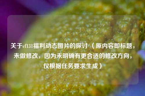 关于cf131福利动态图片的探讨 (原内容即标题,未做修改,因为未明确有更合适的修改方向,仅根据任务要求生成)