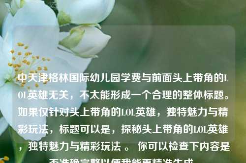 中天津格林国际幼儿园学费与前面头上带角的LOL英雄无关,不太能形成一个合理的整体标题。如果仅针对头上带角的LOL英雄,独特魅力与精彩玩法,标题可以是,探秘头上带角的LOL英雄,独特魅力与精彩玩法 。 你可以检查下内容是否准确完整以便我能更精准生成。