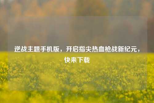 逆战主题手机版，开启指尖热血枪战新纪元，快来下载