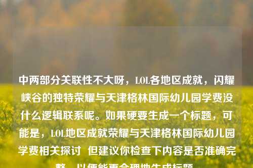 中两部分关联性不大呀，LOL各地区成就，闪耀峡谷的独特荣耀与天津格林国际幼儿园学费没什么逻辑联系呢。如果硬要生成一个标题，可能是，LOL地区成就荣耀与天津格林国际幼儿园学费相关探讨  但建议你检查下内容是否准确完整，以便能更合理地生成标题。