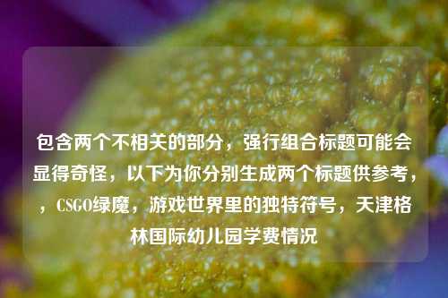 包含两个不相关的部分，强行组合标题可能会显得奇怪，以下为你分别生成两个标题供参考，，CSGO绿魔，游戏世界里的独特符号，天津格林国际幼儿园学费情况